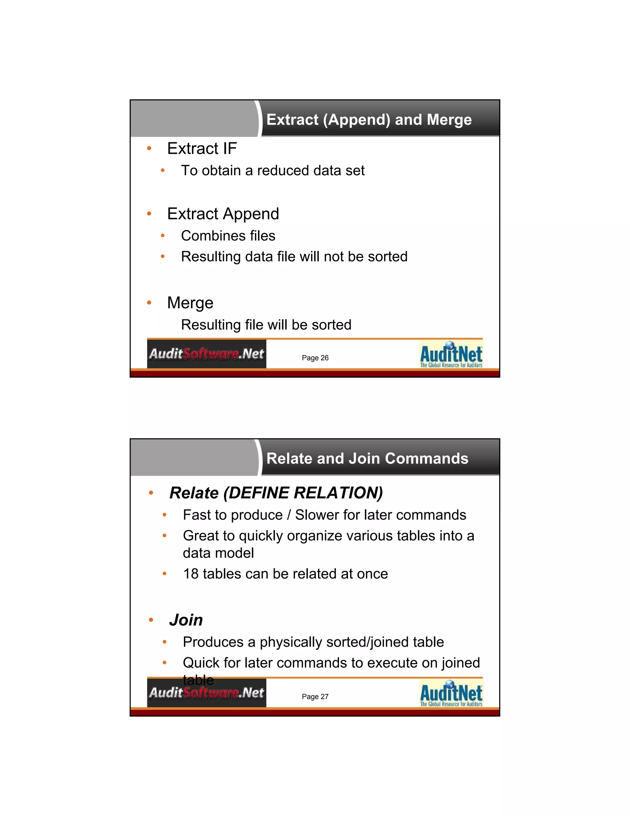 Extract (Append) and Merge
Page 26
• Extract IF
• To obtain a reduced data set
• Extract Append
• Combines files
• Resulting data file will not be sorted
• Merge
Resulting file will be sorted
Relate and Join Commands
Page 27
• Relate (DEFINE RELATION)
• Fast to produce / Slower for later commands
• Great to quickly organize various tables into a
data model
• 18 tables can be related at once
• Join
• Produces a physically sorted/joined table
• Quick for later commands to execute on joined
table
 