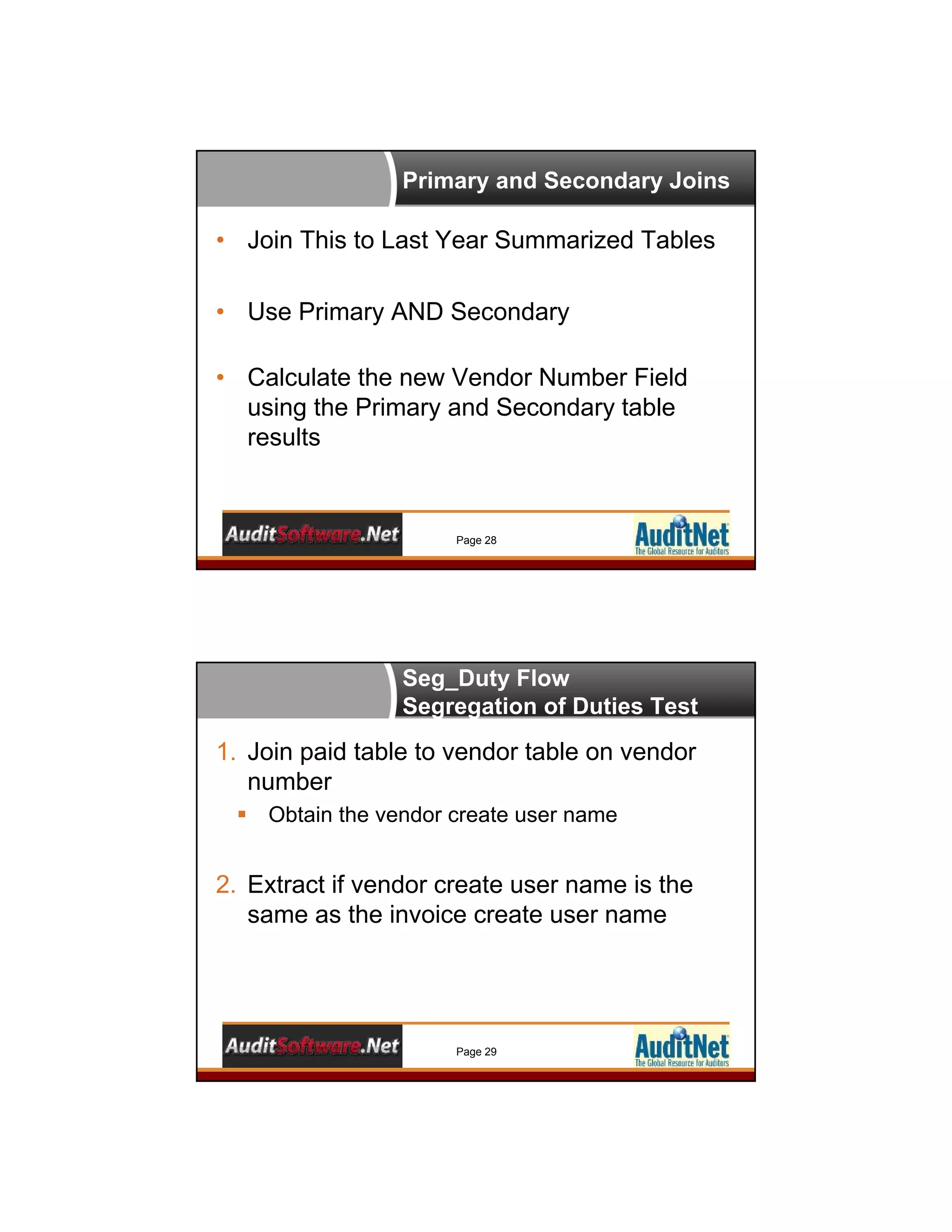 Primary and Secondary Joins
Page 28
• Join This to Last Year Summarized Tables
• Use Primary AND Secondary
• Calculate the new Vendor Number Field
using the Primary and Secondary table
results
Seg_Duty Flow
Segregation of Duties Test
Page 29
1. Join paid table to vendor table on vendor
number
 Obtain the vendor create user name
2. Extract if vendor create user name is the
same as the invoice create user name
 