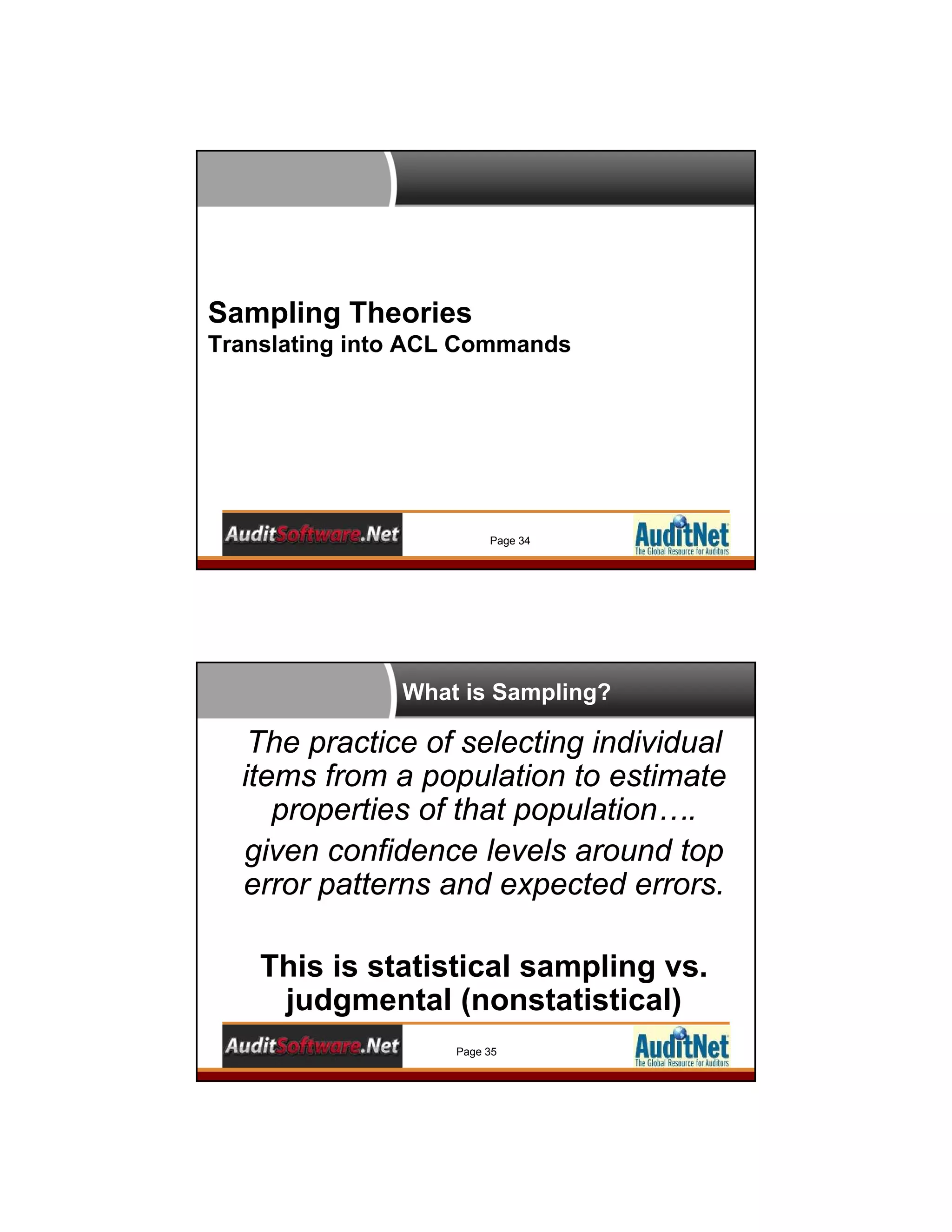 Sampling Theories
Translating into ACL Commands
Page 34
What is Sampling?
Page 35
The practice of selecting individual
items from a population to estimate
properties of that population….
given confidence levels around top
error patterns and expected errors.
This is statistical sampling vs.
judgmental (nonstatistical)
 