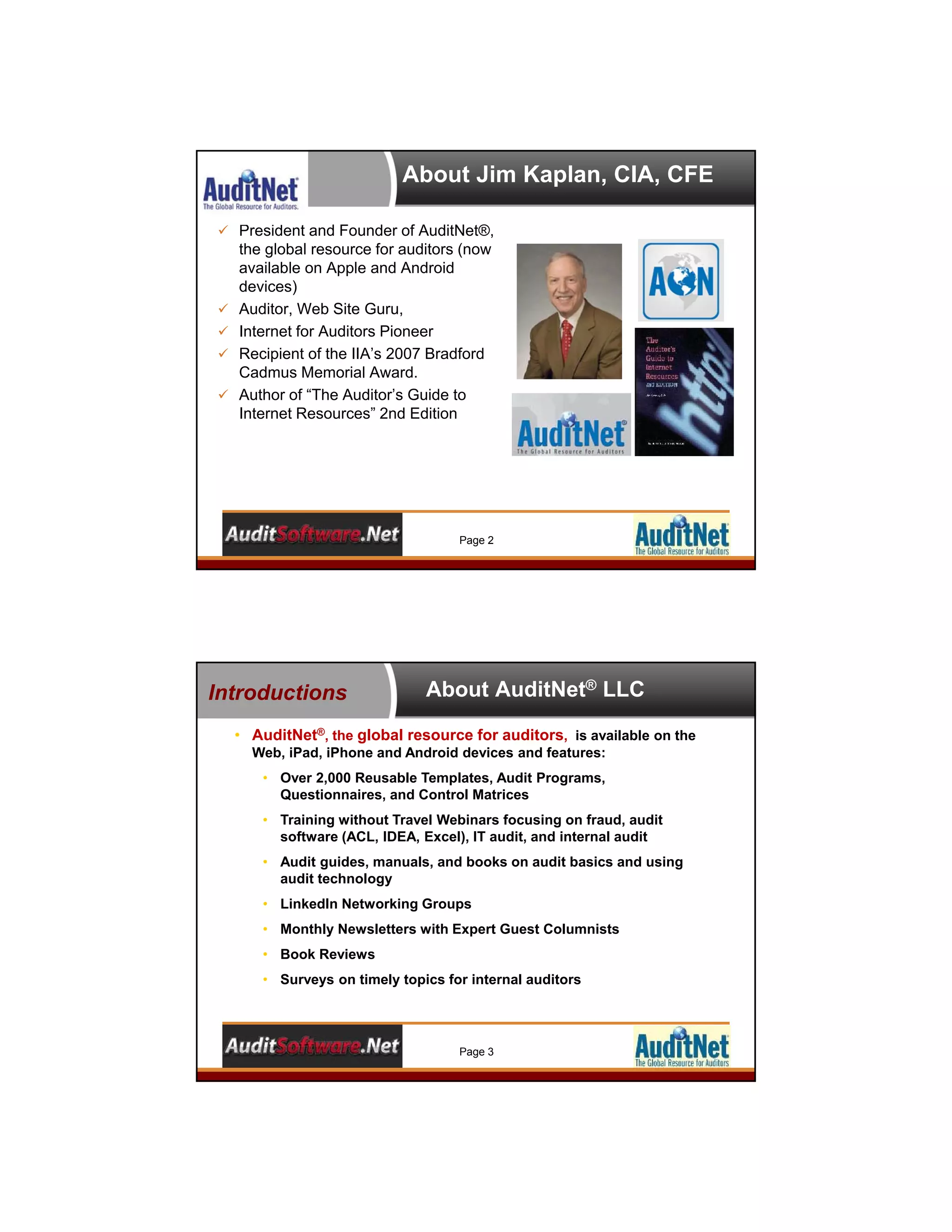 About Jim Kaplan, CIA, CFE
 President and Founder of AuditNet®,
the global resource for auditors (now
available on Apple and Android
devices)
 Auditor, Web Site Guru,
 Internet for Auditors Pioneer
 Recipient of the IIA’s 2007 Bradford
Cadmus Memorial Award.
 Author of “The Auditor’s Guide to
Internet Resources” 2nd Edition
Page 2
About AuditNet® LLC
• AuditNet®, the global resource for auditors, is available on the
Web, iPad, iPhone and Android devices and features:
• Over 2,000 Reusable Templates, Audit Programs,
Questionnaires, and Control Matrices
• Training without Travel Webinars focusing on fraud, audit
software (ACL, IDEA, Excel), IT audit, and internal audit
• Audit guides, manuals, and books on audit basics and using
audit technology
• LinkedIn Networking Groups
• Monthly Newsletters with Expert Guest Columnists
• Book Reviews
• Surveys on timely topics for internal auditors
Introductions
Page 3
 