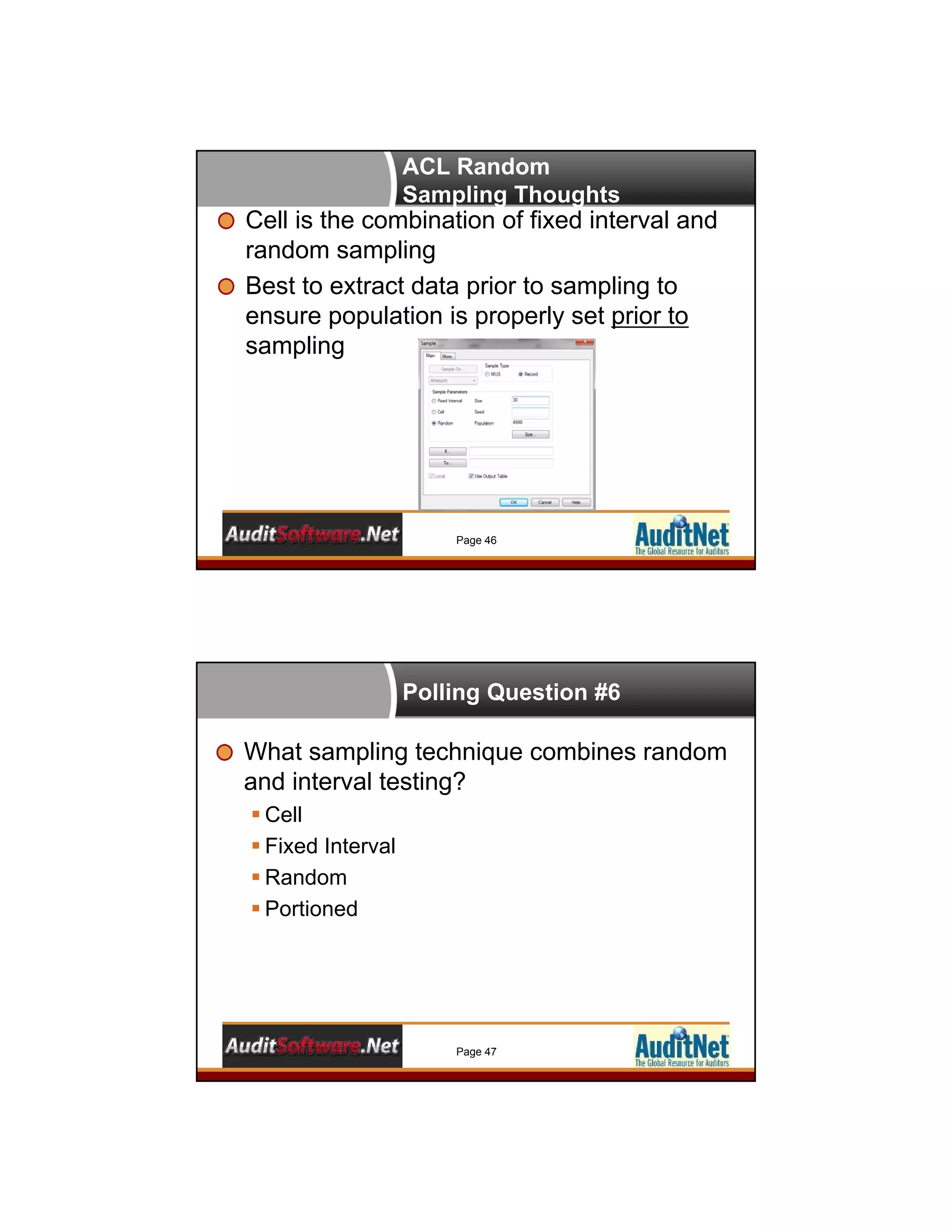 ACL Random
Sampling Thoughts
Cell is the combination of fixed interval and
random sampling
Best to extract data prior to sampling to
ensure population is properly set prior to
sampling
Page 46
Polling Question #6
What sampling technique combines random
and interval testing?
 Cell
 Fixed Interval
 Random
 Portioned
Page 47
 