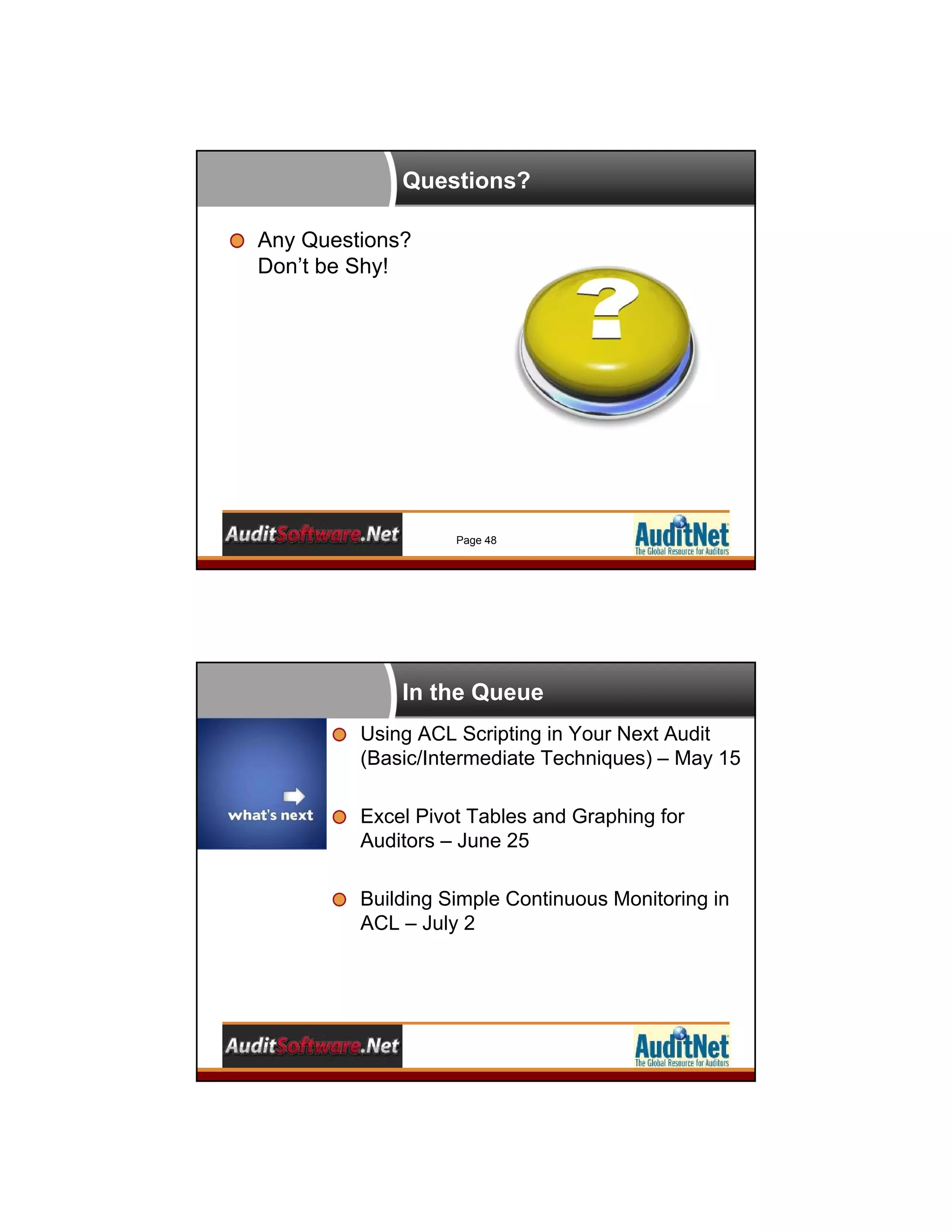 Questions?
Any Questions?
Don’t be Shy!
Page 48
In the Queue
Using ACL Scripting in Your Next Audit
(Basic/Intermediate Techniques) – May 15
Excel Pivot Tables and Graphing for
Auditors – June 25
Building Simple Continuous Monitoring in
ACL – July 2
 