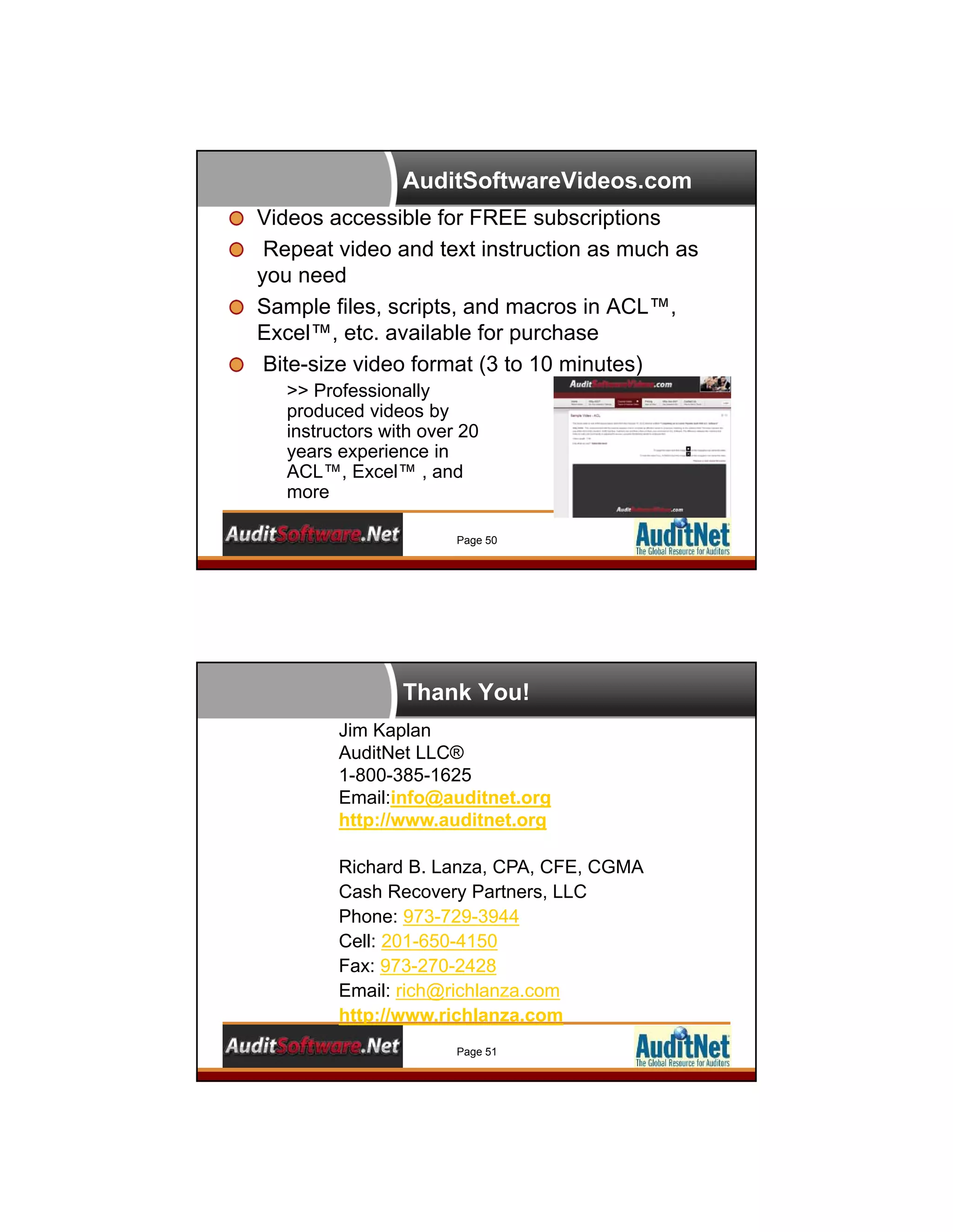 AuditSoftwareVideos.com
Videos accessible for FREE subscriptions
Repeat video and text instruction as much as
you need
Sample files, scripts, and macros in ACL™,
Excel™, etc. available for purchase
Bite-size video format (3 to 10 minutes)
Page 50
>> Professionally
produced videos by
instructors with over 20
years experience in
ACL™, Excel™ , and
more
Thank You!
Jim Kaplan
AuditNet LLC®
1-800-385-1625
Email:info@auditnet.org
http://www.auditnet.org
Richard B. Lanza, CPA, CFE, CGMA
Cash Recovery Partners, LLC
Phone: 973-729-3944
Cell: 201-650-4150
Fax: 973-270-2428
Email: rich@richlanza.com
http://www.richlanza.com
Page 51
 