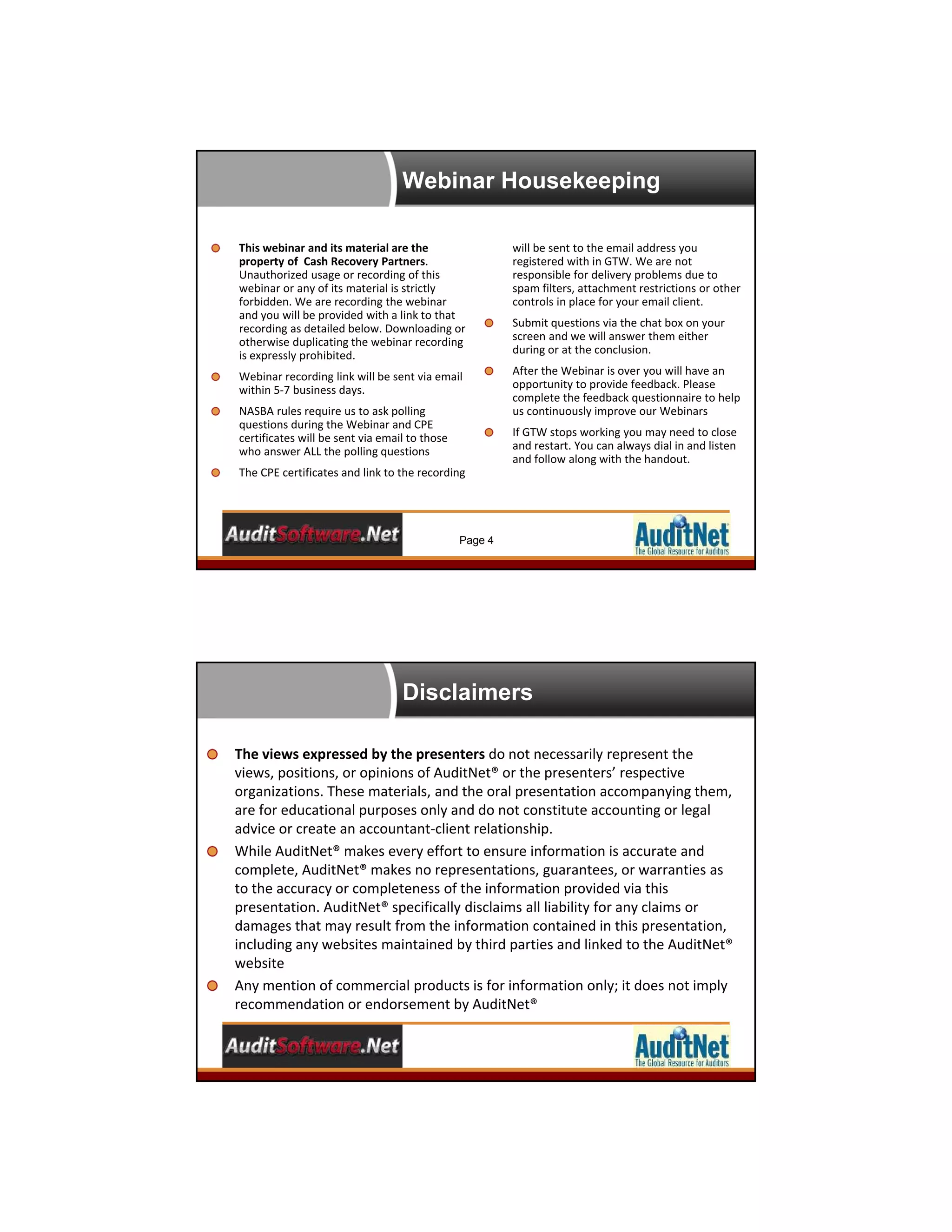 Webinar Housekeeping
Page 4
This webinar and its material are the 
property of  Cash Recovery Partners. 
Unauthorized usage or recording of this 
webinar or any of its material is strictly 
forbidden. We are recording the webinar 
and you will be provided with a link to that 
recording as detailed below. Downloading or 
otherwise duplicating the webinar recording 
is expressly prohibited.
Webinar recording link will be sent via email 
within 5‐7 business days.
NASBA rules require us to ask polling 
questions during the Webinar and CPE 
certificates will be sent via email to those 
who answer ALL the polling questions
The CPE certificates and link to the recording 
will be sent to the email address you 
registered with in GTW. We are not 
responsible for delivery problems due to 
spam filters, attachment restrictions or other 
controls in place for your email client.
Submit questions via the chat box on your 
screen and we will answer them either 
during or at the conclusion.
After the Webinar is over you will have an 
opportunity to provide feedback. Please 
complete the feedback questionnaire to help 
us continuously improve our Webinars
If GTW stops working you may need to close 
and restart. You can always dial in and listen 
and follow along with the handout.
Disclaimers
5
The views expressed by the presenters do not necessarily represent the 
views, positions, or opinions of AuditNet® or the presenters’ respective 
organizations. These materials, and the oral presentation accompanying them, 
are for educational purposes only and do not constitute accounting or legal 
advice or create an accountant‐client relationship. 
While AuditNet® makes every effort to ensure information is accurate and 
complete, AuditNet® makes no representations, guarantees, or warranties as 
to the accuracy or completeness of the information provided via this 
presentation. AuditNet® specifically disclaims all liability for any claims or 
damages that may result from the information contained in this presentation, 
including any websites maintained by third parties and linked to the AuditNet® 
website
Any mention of commercial products is for information only; it does not imply 
recommendation or endorsement by AuditNet®
 