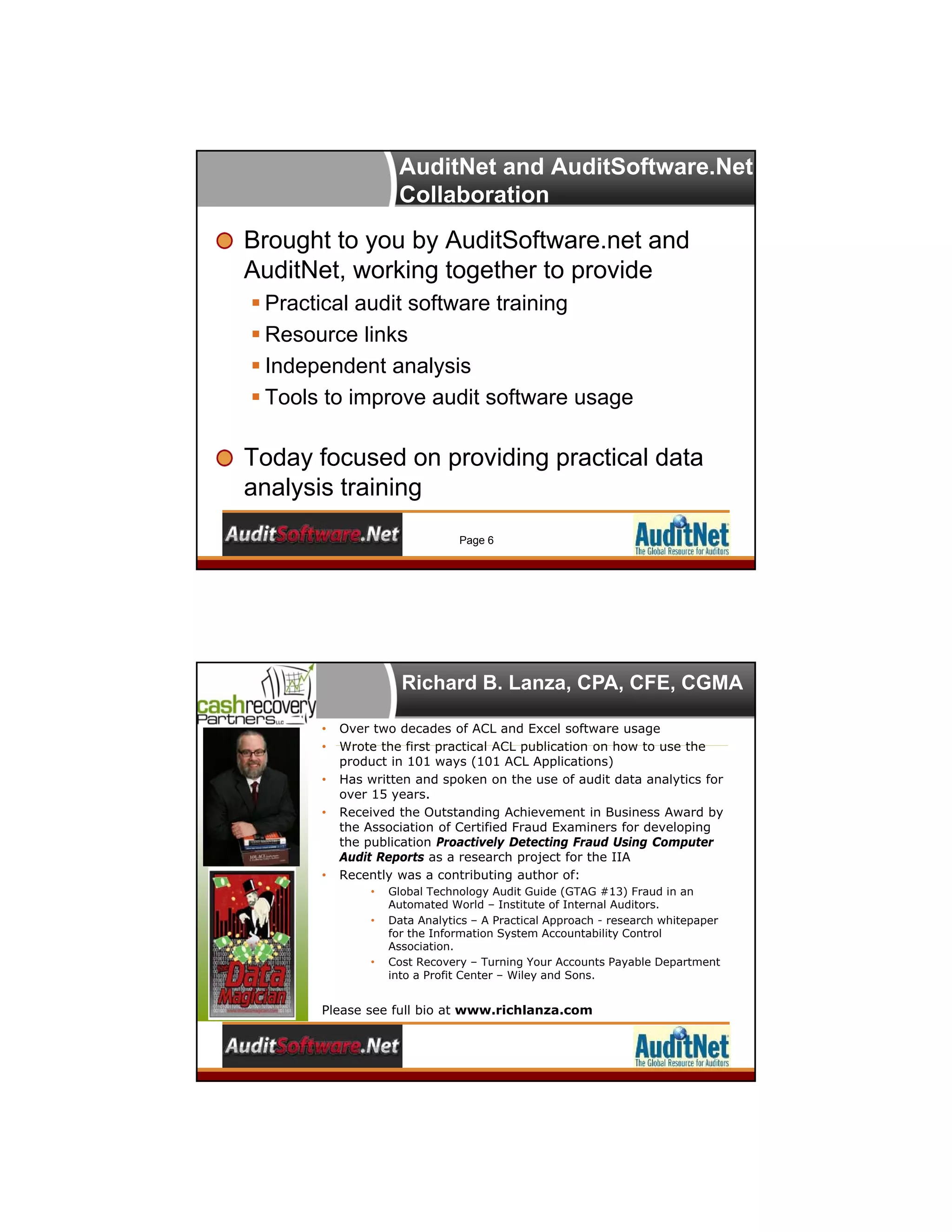 AuditNet and AuditSoftware.Net
Collaboration
Brought to you by AuditSoftware.net and
AuditNet, working together to provide
 Practical audit software training
 Resource links
 Independent analysis
 Tools to improve audit software usage
Today focused on providing practical data
analysis training
Page 6
Richard B. Lanza, CPA, CFE, CGMA
• Over two decades of ACL and Excel software usage
• Wrote the first practical ACL publication on how to use the
product in 101 ways (101 ACL Applications)
• Has written and spoken on the use of audit data analytics for
over 15 years.
• Received the Outstanding Achievement in Business Award by
the Association of Certified Fraud Examiners for developing
the publication Proactively Detecting Fraud Using Computer
Audit Reports as a research project for the IIA
• Recently was a contributing author of:
• Global Technology Audit Guide (GTAG #13) Fraud in an
Automated World – Institute of Internal Auditors.
• Data Analytics – A Practical Approach - research whitepaper
for the Information System Accountability Control
Association.
• Cost Recovery – Turning Your Accounts Payable Department
into a Profit Center – Wiley and Sons.
Please see full bio at www.richlanza.com
 