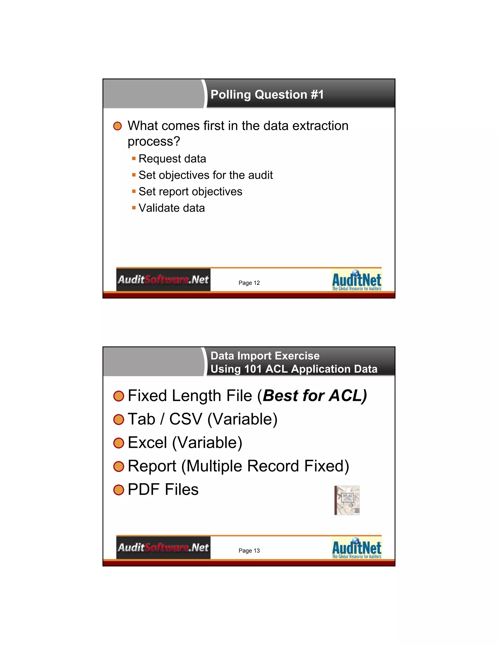 Polling Question #1
What comes first in the data extraction
process?
 Request data
 Set objectives for the audit
 Set report objectives
 Validate data
Page 12
Data Import Exercise
Using 101 ACL Application Data
Fixed Length File (Best for ACL)
Tab / CSV (Variable)
Excel (Variable)
Report (Multiple Record Fixed)
PDF Files
Page 13
 