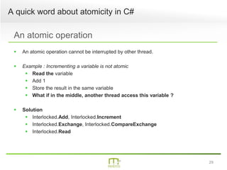 29
A quick word about atomicity in C#
An atomic operation
 An atomic operation cannot be interrupted by other thread.
 Example : Incrementing a variable is not atomic
 Read the variable
 Add 1
 Store the result in the same variable
 What if in the middle, another thread access this variable ?
 Solution
 Interlocked.Add, Interlocked.Increment
 Interlocked.Exchange, Interlocked.CompareExchange
 Interlocked.Read
 