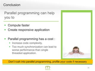 35
Parallel programming can help
you to
 Compute faster
 Create responsive application
 Parallel programming has a cost :
 Increase code complexity.
 Too much synchronization can lead to
worse performance than single
threaded application.
Conclusion
Don’t rush into parallel programming, profile your code if necessary
 