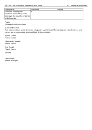PROJETO Site e-commerce Sabor &amp;amp; Saude DT - Declaração de Trabalho
Especificação Quantidade Unidade
Entrevistas com as partes
envolvidas (stakeholders) para a
elaboração dos requisitos funcionais
e não funcionais.
1
Prazos
10 dias após o inicio do projeto
Qualidade Requirida
Toda a documentação gerada devera ser entregue em papel timbrado / formulários já pré-estabelecidos de uma
maneira que se possa realizar a rastreabilidade da documentação.
Suporte Técnico
Fora do Escopo
Treinamento Desejado
Fora do Escopo
Nivel Serviço
Fora do Escopo
Garantia
Local Entrega
No local do Projeto
 