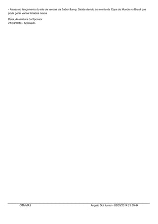 - Atraso no lançamento do site de vendas da Sabor &amp; Saúde devido ao evento da Copa do Mundo no Brasil que
pode gerar vários feriados novos
Data, Assinatura do Sponsor
21/04/2014 - Aprovado
OTMMA3 Angelo Doi Junior - 02/05/2014 21:59:44
 