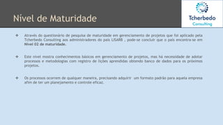 Nível de Maturidade
❖ Através do questionário de pesquisa de maturidade em gerenciamento de projetos que foi aplicado pela
Tcherbedo Consulting aos administradores do país LISARB , pode-se concluir que o país encontra-se em
Nível 02 de maturidade.
❖ Este nível mostra conhecimentos básicos em gerenciamento de projetos, mas há necessidade de adotar
processos e metodologias com registro de lições aprendidas obtendo banco de dados para os próximos
projetos.
❖ Os processos ocorrem de qualquer maneira, precisando adquirir um formato padrão para aquela empresa
afim de ter um planejamento e controle eficaz.
 