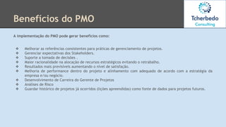 Benefícios do PMO
A implementação do PMO pode gerar benefícios como:
❖ Melhorar as referências consistentes para práticas de gerenciamento de projetos.
❖ Gerenciar expectativas dos Stakeholders.
❖ Suporte a tomada de decisões .
❖ Maior racionalidade na alocação de recursos estratégicos evitando o retrabalho.
❖ Resultados mais previsíveis aumentando o nível de satisfação.
❖ Melhoria de performance dentro do projeto e alinhamento com adequado de acordo com a estratégia da
empresa e/ou negócio.
❖ Desenvolvimento de Carreira do Gerente de Projetos
❖ Análises de Risco
❖ Guardar histórico de projetos já ocorridos (lições apreendidas) como fonte de dados para projetos futuros.
 
