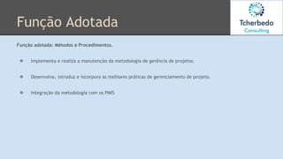 Função Adotada
Função adotada: Métodos e Procedimentos.
❖ Implementa e realiza a manutenção da metodologia de gerência de projetos.
❖ Desenvolve, introduz e incorpora as melhores práticas de gerenciamento de projeto.
❖ Integração da metodologia com os PMIS
 