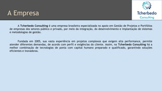 A Empresa
A Tcherbedo Consulting é uma empresa brasileira especializada no apoio em Gestão de Projetos e Portfólios
de empresas dos setores público e privado, por meio da integração, do desenvolvimento e implantação de sistemas
e metodologias de gestão.
Fundada em 2005, sua vasta experiência em projetos complexos que exigem alta performance, permite
atender diferentes demandas, de acordo com perfil e exigências do cliente. Assim, na Tcherbedo Consulting há a
melhor combinação de tecnologias de ponta com capital humano preparado e qualificado, garantindo soluções
eficientes e inovadoras.
 