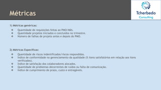 Métricas
1) Métricas genéricas:
❖ Quantidade de requisições feitas ao PMO/Mês.
❖ Quantidade projetos iniciados e concluídos no trimestre.
❖ Número de falhas de projeto antes e depois do PMO.
2) Métricas Específicas:
❖ Quantidade de riscos indentificados/riscos respondidos.
❖ Índice de conformidade no gerenciamento da qualidade (% itens satisfatórios em relação aos itens
verificados).
❖ Índice de satisfação dos colaboradores alocados.
❖ Quantidade de problemas decorrentes de ruídos ou falta de comunicação.
❖ Índice de cumprimento de prazo, custo e entregáveis.
 
