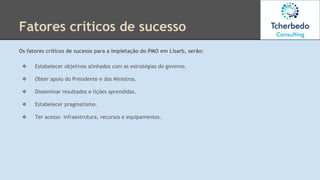 Os fatores críticos de sucesso para a impletação do PMO em Lisarb, serão:
❖ Estabelecer objetivos alinhados com as estratégias do governo.
❖ Obter apoio do Presidente e dos Ministros.
❖ Disseminar resultados e lições aprendidas.
❖ Estabelecer pragmatismo.
❖ Ter acesso infraestrutura, recursos e equipamentos.
Fatores críticos de sucesso
 