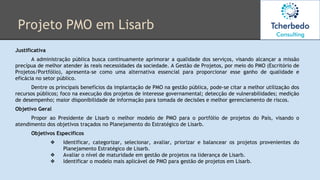 Projeto PMO em Lisarb
Justificativa
A administração pública busca continuamente aprimorar a qualidade dos serviços, visando alcançar a missão
precípua de melhor atender às reais necessidades da sociedade. A Gestão de Projetos, por meio do PMO (Escritório de
Projetos/Portfólio), apresenta-se como uma alternativa essencial para proporcionar esse ganho de qualidade e
eficácia no setor público.
Dentre os principais benefícios da implantação de PMO na gestão pública, pode-se citar a melhor utilização dos
recursos públicos; foco na execução dos projetos de interesse governamental; detecção de vulnerabilidades; medição
de desempenho; maior disponibilidade de informação para tomada de decisões e melhor gerenciamento de riscos.
Objetivo Geral
Propor ao Presidente de Lisarb o melhor modelo de PMO para o portfólio de projetos do País, visando o
atendimento dos objetivos traçados no Planejamento do Estratégico de Lisarb.
Objetivos Específicos
❖ Identificar, categorizar, selecionar, avaliar, priorizar e balancear os projetos provenientes do
Planejamento Estratégico de Lisarb.
❖ Avaliar o nível de maturidade em gestão de projetos na liderança de Lisarb.
❖ Identificar o modelo mais aplicável de PMO para gestão de projetos em Lisarb.
 