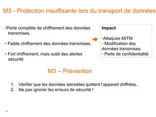 10
M3 - Protection insuffisante lors du transport de données
Impact
•Attaques MITM
• Modification des
données transmises
• Perte de confidentialité
M3 – Prévention
1. Vérifier que les données sensibles quittent l’appareil chiffrées.
2. Ne pas ignorer les erreurs de sécurité !
Perte complète de chiffrement des données
transmises.
 Faible chiffrement des données transmises.
 Fort chiffrement, mais oubli des alertes
sécurité
 