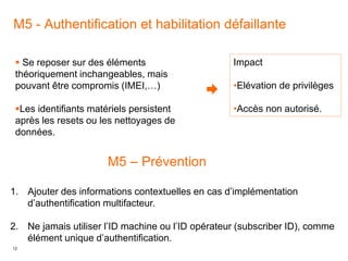 12
M5 - Authentification et habilitation défaillante
Impact
•Elévation de privilèges
•Accès non autorisé.
 Se reposer sur des éléments
théoriquement inchangeables, mais
pouvant être compromis (IMEI,…)
Les identifiants matériels persistent
après les resets ou les nettoyages de
données.
M5 – Prévention
1. Ajouter des informations contextuelles en cas d’implémentation
d’authentification multifacteur.
2. Ne jamais utiliser l’ID machine ou l’ID opérateur (subscriber ID), comme
élément unique d’authentification.
 