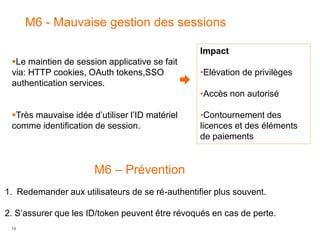 13
M6 - Mauvaise gestion des sessions
Impact
•Elévation de privilèges
•Accès non autorisé
•Contournement des
licences et des éléments
de paiements
Le maintien de session applicative se fait
via: HTTP cookies, OAuth tokens,SSO
authentication services.
Très mauvaise idée d’utiliser l’ID matériel
comme identification de session.
M6 – Prévention
1. Redemander aux utilisateurs de se ré-authentifier plus souvent.
2. S’assurer que les ID/token peuvent être révoqués en cas de perte.
 