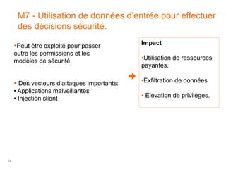14
M7 - Utilisation de données d’entrée pour effectuer
des décisions sécurité.
Impact
•Utilisation de ressources
payantes.
•Exfiltration de données
• Elévation de privilèges.
Peut être exploité pour passer
outre les permissions et les
modèles de sécurité.
 Des vecteurs d’attaques importants:
• Applications malveillantes
• Injection client
 