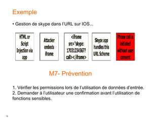 15
Exemple
• Gestion de skype dans l’URL sur IOS...
M7- Prévention
1. Vérifier les permissions lors de l’utilisation de données d’entrée.
2. Demander à l’utilisateur une confirmation avant l’utilisation de
fonctions sensibles.
 