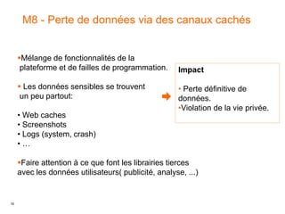 16
M8 - Perte de données via des canaux cachés
Impact
• Perte définitive de
données.
•Violation de la vie privée.
Mélange de fonctionnalités de la
plateforme et de failles de programmation.
 Les données sensibles se trouvent
un peu partout:
• Web caches
• Screenshots
• Logs (system, crash)
• …
Faire attention à ce que font les librairies tierces
avec les données utilisateurs( publicité, analyse, ...)
 
