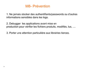 17
M8- Prévention
1. Ne jamais stocker des authentifiants/passwords ou d’autres
informations sensibles dans les logs.
2. Debugger les applications avant mise en
production pour vérifier les fichiers produits, modifiés, lus, ....
3. Porter une attention particulière aux librairies tierces.
 