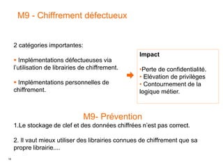 18
M9 - Chiffrement défectueux
Impact
•Perte de confidentialité.
• Elévation de privilèges
• Contournement de la
logique métier.
2 catégories importantes:
 Implémentations défectueuses via
l’utilisation de librairies de chiffrement.
 Implémentations personnelles de
chiffrement.
M9- Prévention
1.Le stockage de clef et des données chiffrées n’est pas correct.
2. Il vaut mieux utiliser des librairies connues de chiffrement que sa
propre librairie....
 