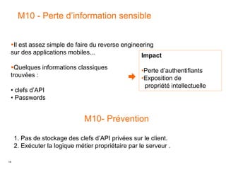 19
M10 - Perte d’information sensible
Impact
•Perte d’authentifiants
•Exposition de
propriété intellectuelle
Il est assez simple de faire du reverse engineering
sur des applications mobiles...
Quelques informations classiques
trouvées :
• clefs d’API
• Passwords
M10- Prévention
1. Pas de stockage des clefs d’API privées sur le client.
2. Exécuter la logique métier propriétaire par le serveur .
 