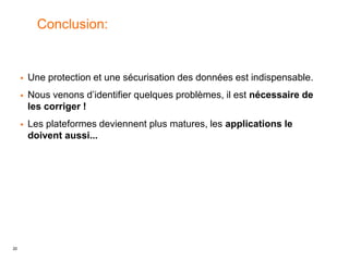 20
Conclusion:
 Une protection et une sécurisation des données est indispensable.
 Nous venons d’identifier quelques problèmes, il est nécessaire de
les corriger !
 Les plateformes deviennent plus matures, les applications le
doivent aussi...
 