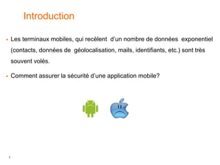 3
Introduction
 Les terminaux mobiles, qui recèlent d’un nombre de données exponentiel
(contacts, données de géolocalisation, mails, identifiants, etc.) sont très
souvent volés.
 Comment assurer la sécurité d’une application mobile?
 