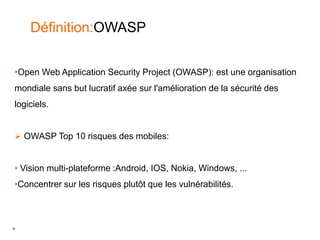 4
Définition:OWASP
•Open Web Application Security Project (OWASP): est une organisation
mondiale sans but lucratif axée sur l'amélioration de la sécurité des
logiciels.
 OWASP Top 10 risques des mobiles:
• Vision multi-plateforme :Android, IOS, Nokia, Windows, ...
•Concentrer sur les risques plutôt que les vulnérabilités.
 