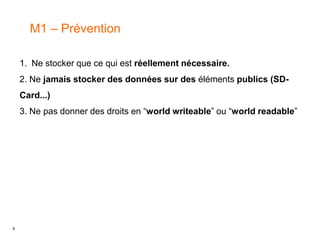 8
M1 – Prévention
1. Ne stocker que ce qui est réellement nécessaire.
2. Ne jamais stocker des données sur des éléments publics (SD-
Card...)
3. Ne pas donner des droits en “world writeable” ou “world readable”
 