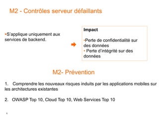 9
M2 - Contrôles serveur défaillants
Impact
•Perte de confidentialité sur
des données
• Perte d’intégrité sur des
données
S’applique uniquement aux
services de backend.
M2- Prévention
1. Comprendre les nouveaux risques induits par les applications mobiles sur
les architectures existantes
2. OWASP Top 10, Cloud Top 10, Web Services Top 10
 