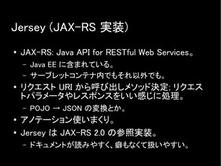 Jersey (JAX-RS 実装)
● JAX-RS: Java API for RESTful Web Services。
– Java EE に含まれている。
– サーブレットコンテナ内でもそれ以外でも。
● リクエスト URI から呼び出しメソッド決定; リクエス
トパラメータやレスポンスをいい感じに処理。
– POJO → JSON の変換とか。
● アノテーション使いまくり。
● Jersey は JAX-RS 2.0 の参照実装。
– ドキュメントが読みやすく、癖もなくて扱いやすい。
 