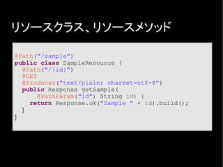 リソースクラス、リソースメソッド
@Path("/sample")
public class SampleResource {
@Path("/{id}")
@GET
@Produces("text/plain; charset=utf-8")
public Response getSample(
@PathParam("id") String id) {
return Response.ok("Sample " + id).build();
}
}
 