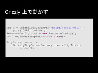 Grizzly 上で動かす
URI u = UriBuilder.fromUri("http://localhost/").
port(10082).build();
ResourceConfig conf = new ResourceConfig();
conf.register(SampleResource.class);
HttpServer server =
GrizzlyHttpServerFactory.createHttpServer(
u, conf);
 