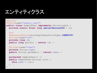 エンティティクラス
@Entity
@Table(name="sample_user")
public class SampleUser implements Serializable {
private static final long serialVersionUID = 1L;
@Id
@GeneratedValue(strategy=GenerationType.IDENTITY)
@Column(name="id")
private long id;
public long getId() { return id; }
@Column(name="name")
private String name;
public String getName() { return name; }
protected SampleUser() {}
public SampleUser(String name) {
this.name = name;
}
}
 