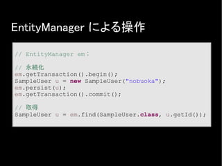EntityManager による操作
// EntityManager em；
// 永続化
em.getTransaction().begin();
SampleUser u = new SampleUser("nobuoka");
em.persist(u);
em.getTransaction().commit();
// 取得
SampleUser u = em.find(SampleUser.class, u.getId());
 