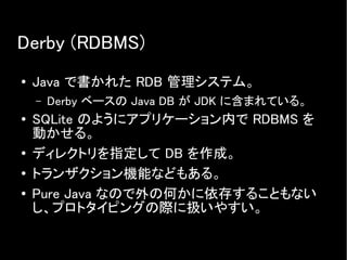 Derby (RDBMS)
● Java で書かれた RDB 管理システム。
– Derby ベースの Java DB が JDK に含まれている。
● SQLite のようにアプリケーション内で RDBMS を
動かせる。
● ディレクトリを指定して DB を作成。
● トランザクション機能などもある。
●
Pure Java なので外の何かに依存することもない
し、プロトタイピングの際に扱いやすい。
 