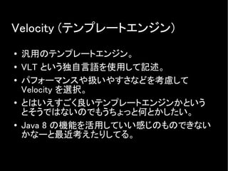 Velocity (テンプレートエンジン)
● 汎用のテンプレートエンジン。
● VLT という独自言語を使用して記述。
● パフォーマンスや扱いやすさなどを考慮して
Velocity を選択。
●
とはいえすごく良いテンプレートエンジンかという
とそうではないのでもうちょっと何とかしたい。
● Java 8 の機能を活用していい感じのものできない
かなーと最近考えたりしてる。
 