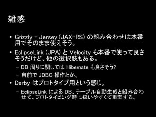 雑感
● Grizzly + Jersey (JAX-RS) の組み合わせは本番
用でそのまま使えそう。
● EclipseLink (JPA) と Velocity も本番で使って良さ
そうだけど、他の選択肢もある。
– DB 周りに関しては Hibernate も良さそう?
– 自前で JDBC 操作とか。
● Derby はプロトタイプ用という感じ。
– EclipseLink による DB、テーブル自動生成と組み合わ
せて、プロトタイピング時に扱いやすくて重宝する。
 