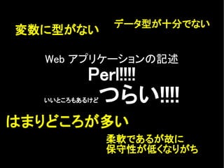 Web アプリケーションの記述
Perl!!!!
いいところもあるけどつらい!!!!
変数に型がない
はまりどころが多い
柔軟であるが故に
保守性が低くなりがち
データ型が十分でない
 