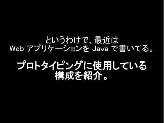 というわけで、最近は
Web アプリケーションを Java で書いてる。
プロトタイピングに使用している
構成を紹介。
 