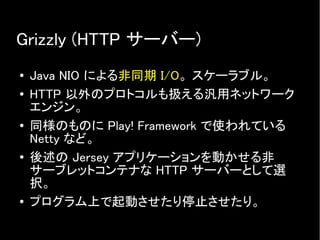 Grizzly (HTTP サーバー)
● Java NIO による非同期 I/O。 スケーラブル。
● HTTP 以外のプロトコルも扱える汎用ネットワーク
エンジン。
● 同様のものに Play! Framework で使われている
Netty など。
●
後述の Jersey アプリケーションを動かせる非
サーブレットコンテナな HTTP サーバーとして選
択。
● プログラム上で起動させたり停止させたり。
 