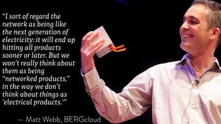 “I sort of regard the
network as being like
the next generation of
electricity: it will end up
hitting all products
sooner or later. But we
won’t really think about
them as being
“networked products,”
in the way we don’t
think about things as
‘electrical products.‘”
— Matt Webb, BERGcloud
 
