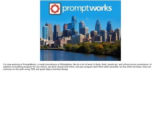 I’m now working at PromptWorks, a small consultancy in Philadelphia. We do a lot of work in Ruby, Rails, JavaScript, and i...