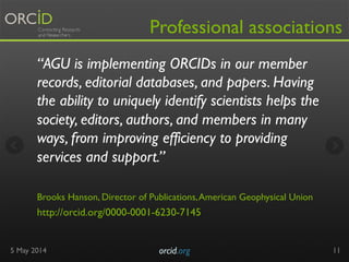 “AGU is implementing ORCIDs in our member
records, editorial databases, and papers. Having
the ability to uniquely identify scientists helps the
society, editors, authors, and members in many
ways, from improving efficiency to providing
services and support.”
 
Brooks Hanson, Director of Publications,American Geophysical Union 
http://orcid.org/0000-0001-6230-7145
5 May 2014 orcid.org	

 11
Professional associations
 