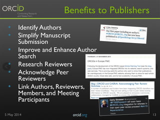 Benefits to Publishers
•  Identify Authors
•  Simplify Manuscript
Submission
•  Improve and Enhance Author
Search
•  Research Reviewers
•  Acknowledge Peer
Reviewers
•  Link Authors, Reviewers,
Members, and Meeting
Participants
5 May 2014 orcid.org	

 13
 